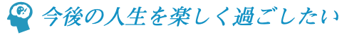 今後の人生を楽しく過ごしたい